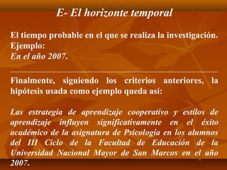 E- El horizonte temporal
El tiempo probable en el que se realiza la investigación.
Ejemplo:
En el año 2007.
--------------------------------------------------------------------------------------------------------------
Finalmente, siguiendo los criterios anteriores, la
hipótesis usada como ejemplo queda así:

Las estrategia de aprendizaje cooperativo y estilos de
aprendizaje influyen significativamente en el éxito
académico de la asignatura de Psicología en los alumnos
del III Ciclo de la Facultad de Educación de la
Universidad Nacional Mayor de San Marcos en el año
2007.
 
