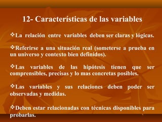 12- Características de las variables
La relación entre variables deben ser claras y lógicas.

Referirse a una situación real (someterse a prueba en
un universo y contexto bien definidos).

Las variables de las hipótesis tienen que             ser
comprensibles, precisas y lo mas concretas posibles.

Las variables y sus relaciones deben poder ser
observadas y medidas.

Deben estar relacionadas con técnicas disponibles para
probarlas.
 