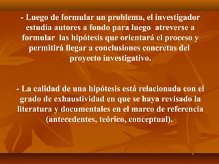 - Luego de formular un problema, el investigador
   estudia autores a fondo para luego atreverse a
 formular las hipótesis que orientará el proceso y
    permitirá llegar a conclusiones concretas del
                proyecto investigativo.


- La calidad de una hipótesis está relacionada con el
 grado de exhaustividad en que se haya revisado la
literatura y documentales en el marco de referencia
         (antecedentes, teórico, conceptual).
 