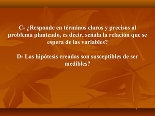 C- ¿Responde en términos claros y precisos al
problema planteado, es decir, señala la relación que se
              espera de las variables?

   D- Las hipótesis creadas son susceptibles de ser
                      medibles?
 
