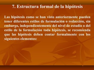 7. Estructura formal de la hipótesis

Las hipótesis como se han visto anteriormente pueden
tener diferentes estilos de formulación o redacción, sin
embargo, independientemente del nivel de estudio o del
estilo de la formulación toda hipótesis, se recomienda
que las hipótesis deben contar formalmente con los
siguientes elementos:
 