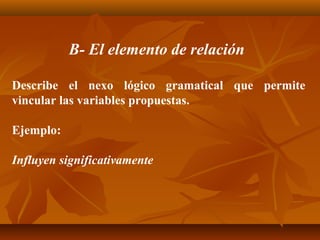 B- El elemento de relación

Describe el nexo lógico gramatical que permite
vincular las variables propuestas.

Ejemplo:

Influyen significativamente
 