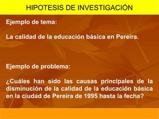 HIPOTESIS DE INVESTIGACIÓN
Ejemplo de tema:

La calidad de la educación básica en Pereira.



Ejemplo de problema:

¿Cuáles han sido las causas principales de la
disminución de la calidad de la educación básica
en la ciudad de Pereira de 1995 hasta la fecha?
 