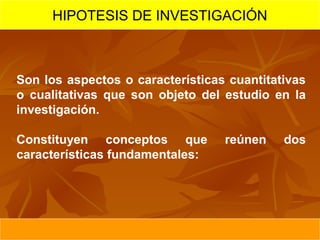 HIPOTESIS DE INVESTIGACIÓN



Son los aspectos o características cuantitativas
o cualitativas que son objeto del estudio en la
investigación.

Constituyen conceptos que         reúnen    dos
características fundamentales:
 