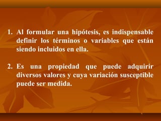 1. Al formular una hipótesis, es indispensable
   definir los términos o variables que están
   siendo incluidos en ella.

2. Es una propiedad que puede adquirir
   diversos valores y cuya variación susceptible
   puede ser medida.
 