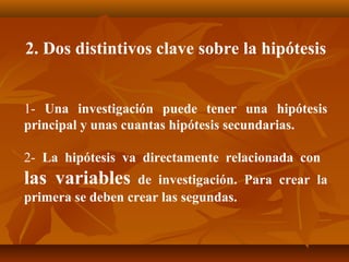 2. Dos distintivos clave sobre la hipótesis


1- Una investigación puede tener una hipótesis
principal y unas cuantas hipótesis secundarias.

2- La hipótesis va directamente relacionada con
las variables      de investigación. Para crear la
primera se deben crear las segundas.
 