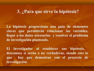 3. ¿Para que sirve la hipótesis?


La hipótesis proporciona una guía de elementos
claves que permitirán relacionar las variables,
llegar a los datos necesarios y resolver el problema
de investigación planteado.

El investigador al establecer sus hipótesis,
desconoce si serán o no verdaderas, siendo esto lo
que     hay que demostrar con el proyecto de
investigación.
 