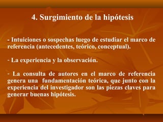 4. Surgimiento de la hipótesis

- Intuiciones o sospechas luego de estudiar el marco de
referencia (antecedentes, teórico, conceptual).

- La experiencia y la observación.

- La consulta de autores en el marco de referencia
genera una fundamentación teórica, que junto con la
experiencia del investigador son las piezas claves para
generar buenas hipótesis.
 