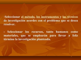 -Seleccionar el método, los instrumentos y las técnicas
de investigación acordes con el problema que se desea
resolver.

- Seleccionar los recursos, tanto humanos como
materiales, que se emplearán para llevar a feliz
término la investigación planteada.
 