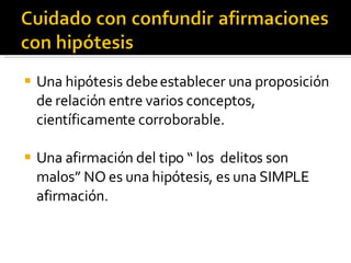 Una hipótesis debe establecer una proposición de relación entre varios conceptos, científicamente corroborable.  Una afirmación del tipo “ los  delitos son malos” NO es una hipótesis, es una SIMPLE afirmación.  