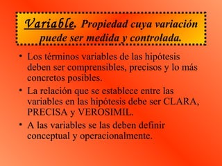 Variable. Propiedad cuya variación
puede ser medida y controlada.
• Los términos variables de las hipótesis
deben ser comprensibles, precisos y lo más
concretos posibles.
• La relación que se establece entre las
variables en las hipótesis debe ser CLARA,
PRECISA y VEROSIMIL.
• A las variables se las deben definir
conceptual y operacionalmente.
 