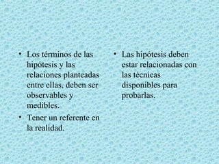 • Los términos de las
hipótesis y las
relaciones planteadas
entre ellas, deben ser
observables y
medibles.
• Tener un referente en
la realidad.
• Las hipótesis deben
estar relacionadas con
las técnicas
disponibles para
probarlas.
 