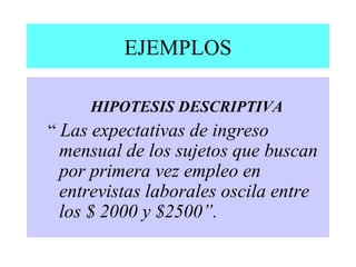 EJEMPLOS
HIPOTESIS DESCRIPTIVA
“ Las expectativas de ingreso
mensual de los sujetos que buscan
por primera vez empleo en
entrevistas laborales oscila entre
los $ 2000 y $2500”.
 