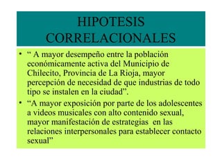 HIPOTESIS
CORRELACIONALES
• “ A mayor desempeño entre la población
económicamente activa del Municipio de
Chilecito, Provincia de La Rioja, mayor
percepción de necesidad de que industrias de todo
tipo se instalen en la ciudad”.
• “A mayor exposición por parte de los adolescentes
a videos musicales con alto contenido sexual,
mayor manifestación de estrategias en las
relaciones interpersonales para establecer contacto
sexual”
 