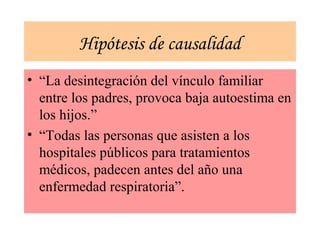 Hipótesis de causalidad
• “La desintegración del vínculo familiar
entre los padres, provoca baja autoestima en
los hijos.”
• “Todas las personas que asisten a los
hospitales públicos para tratamientos
médicos, padecen antes del año una
enfermedad respiratoria”.
 