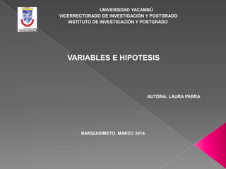 UNIVERSIDAD YACAMBÚ
VICERRECTORADO DE INVESTIGACIÓN Y POSTGRADO
INSTITUTO DE INVESTIGACIÓN Y POSTGRADO

VARIABLES E HIPOTESIS

AUTORA: LAURA PARRA

BARQUISIMETO, MARZO 2014.

 