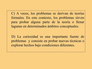 C) A veces, los problemas se derivan de teorías
formales. En este contexto, los problemas sirven
para probar alguna parte de la teoría o llenar
lagunas en determinados ámbitos conceptuales.
D) La curiosidad es una importante fuente de
problemas y consiste en probar nuevas técnicas o
explorar hechos bajo condiciones diferentes.
 