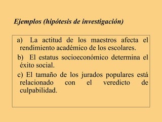 Ejemplos (hipótesis de investigación)
a) La actitud de los maestros afecta el
rendimiento académico de los escolares.
b) El estatus socioeconómico determina el
éxito social.
c) El tamaño de los jurados populares está
relacionado con el veredicto de
culpabilidad.
 