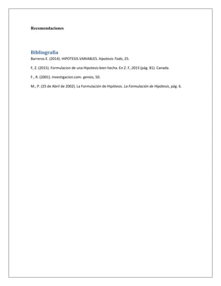 Recomendaciones
Bibliografía
Barreros E. (2014). HIPOTESIS.VARIABLES. hipotesis-Todo, 25.
F, Z. (2015). Formulacion de una Hipotesis bien hecha. En Z. F, 2015 (pág. 81). Canada.
F., R. (2001). Investigacion.com. genios, 50.
M., P. (25 de Abril de 2002). La Formulación de Hipótesis. La Formulación de Hipótesis, pág. 6.
 