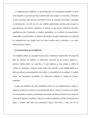 La importancia de la hipótesis es que da dirección a la investigación científica, le dicen
al investigador lo que tiene que hacer, además todo esto Ayudan a la selección, y obtención
de datos necesarios para analizar el problema a través de supuestos formulados, orientando
su interpretación y no solo eso sino que también proporcionan una base para escoger los
procedimientos del análisis estadístico su función es que buscan establecer relaciones
significativas entre fenómenos y variables, apoyándose en el conjunto de conocimientos
organizados y sistematizados, las hipótesis desarrollan un papel fundamental en la solución
de contradicciones que surgen entre los nuevos hechos que se descubren y las viejas
representaciones teóricas.
Las características de una Hipotesis
de la hipótesis deben ser conceptualmente claras y fácilmente comprensibles Su redacción
debe ser sencilla, sin artificios, ni tecnicismos, haciendo uso de términos rigurosos y
precisos, además deben ser específicos. Si una hipótesis es muy amplia es difícil de
verificar los conceptos y términos usados deben estar referidos a una realidad empírica, es
decir que deben ser potencialmente observables y contrastables con la realidad. Y también
deben ser igualmente susceptibles de verificación mediante el empleo de técnicas
asequibles.
Cuando una hipótesis está bien formulada existe una real fundamentación cuando la
hipótesis se ubica en el marco de una determinada teoría, cuando se sustenta en el sistema
de conocimientos existentes y acumulados que tienen una relación directa con el campo de
acción de la hipótesis y también se sabe que cuando una hipótesis está bien formulada tiene
lógica y siempre debe tener una consistencia lógica, entre todos y cada uno de sus
 