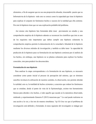 elementos, a fin de asegurar que no sea una proposición absurda, irrazonable puesto que su
Informativita de la hipótesis todo esto se conoce como la capacidad que tiene la hipótesis
para explicar el conjunto de fenómenos hechos o sucesos de la realidad que ella contiene.
Por esto la hipótesis tiene que ser una explicación probable del problema.
Así mismo otra hipótesis ben formulada debe tener previamente un estudio y una
comprobación empírica de la hipótesis además se reconocen los científicos que éste es uno
de los requisitos más importantes que deben cumplir una hipótesis solamente la
comprobación empírica permite la demostración de la veracidad o falsedad de la hipótesis
mediante los diversos métodos de investigación y también se debe tener la capacidad de
predicción de la hipótesis pues su formulación de una hipótesis comienza por el análisis de
los hechos, sin embargo, una hipótesis no se plantea solamente para explicar los hechos
conocidos, sino para predecir los desconocidos.
Formulación de una hipótesis
Para analizar la etapa correspondiente a la formulación de una hipótesis, es necesario
considerar como punto inicial al proceso de percepción del entorno, que en términos
sencillos involucra la utilización de nuestros sentidos, la observación, nos permite abordar
la realidad, esto es, la totalidad de hechos existentes y concretos que rodean los fenómenos
que se estudian, desde el punto de vista de la Epistemología, existen tres herramientas
básicas para abordar a los hechos, o todo aquello que sucede en la naturaleza observando,
midiendo y experimentando Zamorra F (2015) menciona que “ Lo cual puede realizarse en
una acción a la vez, o las tres de manera simultánea. “(p.15) Una vez que el problema de
investigación está definido y formulado, la tarea siguiente del investigador es indagar por
 