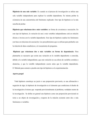 Hipótesis de una sola variable: Es cuando en el proceso de investigación se utiliza una
sola variable independiente para explicar la variable dependiente. Se intenta probar la
existencia de una característica del fenómeno explicado. Este tipo de hipótesis es la más
sencilla de probar.
Hipótesis que relacionan dos o más variables: en forma de covarianza o asociación. En
este tipo de hipótesis, la variación de una o más variables independientes está en relación
directa o inversa con la variable dependiente. Este tipo de hipótesis explica los fenómenos
con base en relaciones de asociación. Los procedimientos que se utilizan para probarlos son
la relación de datos estadísticos y el cruzamiento de preguntas.
Hipótesis que relacionan dos o más variables en forma de dependencia: Para
plantearlas es necesario que exista una variación en la variable dependiente o conocida,
debido a la variable independiente; que esta variación no sea efecto de variables extrañas o
aleatorias, y que la variable independiente ocurra antes que la variable dependiente.
E! Método para someter a prueba este tipo de hipótesis es la experimentación.
Aporte grupal
Toda hipótesis constituye un juicio o una proposición provisoria, es una afirmación o
negación de algo, la hipótesis de investigación es el elemento que condiciona el diseño de
la investigación el mismo que responde provisionalmente al problema, verdadero motor de
la investigación. Se define en general una hipótesis como una proposición provisional en
torno a un objeto de investigación y respecto de la relación existente entre dos o más
fenómenos o variables.
 