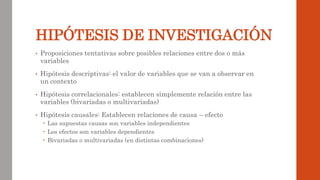 HIPÓTESIS DE INVESTIGACIÓN
• Proposiciones tentativas sobre posibles relaciones entre dos o más
variables
• Hipótesis descriptivas: el valor de variables que se van a observar en
un contexto
• Hipótesis correlacionales: establecen simplemente relación entre las
variables (bivariadas o multivariadas)
• Hipótesis causales: Establecen relaciones de causa – efecto
 Las supuestas causas son variables independientes
 Los efectos son variables dependientes
 Bivariadas o multivariadas (en distintas combinaciones)
 