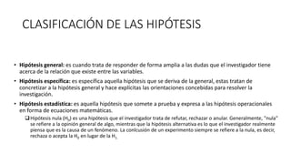 CLASIFICACIÓN DE LAS HIPÓTESIS
• Hipótesis general: es cuando trata de responder de forma amplia a las dudas que el investigador tiene
acerca de la relación que existe entre las variables.
• Hipótesis específica: es específica aquella hipótesis que se deriva de la general, estas tratan de
concretizar a la hipótesis general y hace explícitas las orientaciones concebidas para resolver la
investigación.
• Hipótesis estadística: es aquella hipótesis que somete a prueba y expresa a las hipótesis operacionales
en forma de ecuaciones matemáticas.
Hipótesis nula (H0) es una hipótesis que el investigador trata de refutar, rechazar o anular. Generalmente, "nula"
se refiere a la opinión general de algo, mientras que la hipótesis alternativa es lo que el investigador realmente
piensa que es la causa de un fenómeno. La conlcusión de un experimento siempre se refiere a la nula, es decir,
rechaza o acepta la H0 en lugar de la H1.
 