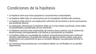 Condiciones de la hipótesis
• La hipótesis tiene que estar apoyada en conocimientos comprobados.
• La hipótesis debe estar en consonancia con la concepción científica del universo.
• La hipótesis debe ofrecer una explicación suficiente de los hechos y de las conclusiones
que pretende abarcar.
• La explicación ofrecida por la hipótesis debe ser la más amplia y profunda, entre todas
las posibilidades consideradas en ese momento.
• La hipótesis necesita estar relacionada, de manera clara y precisa, con el sistema de
conocimientos correspondiente a los hechos y conclusiones en cuestión.
• La hipótesis debe ser susceptible de conducir racionalmente (incluso por medio de
cálculos matemáticos) a la predicción teórica de algunos hechos reales, pues esas
predicciones son justamente las que se someten después a prueba para verificar la
hipótesis.
• Las consecuencias previstas por una hipótesis deben ser verificables en un posible
experimento.
 