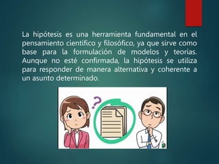 La hipótesis es una herramienta fundamental en el
pensamiento científico y filosófico, ya que sirve como
base para la formulación de modelos y teorías.
Aunque no esté confirmada, la hipótesis se utiliza
para responder de manera alternativa y coherente a
un asunto determinado.
 
