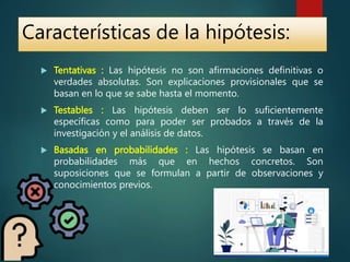  Tentativas : Las hipótesis no son afirmaciones definitivas o
verdades absolutas. Son explicaciones provisionales que se
basan en lo que se sabe hasta el momento.
 Testables : Las hipótesis deben ser lo suficientemente
específicas como para poder ser probados a través de la
investigación y el análisis de datos.
 Basadas en probabilidades : Las hipótesis se basan en
probabilidades más que en hechos concretos. Son
suposiciones que se formulan a partir de observaciones y
conocimientos previos.
Características de la hipótesis:
 