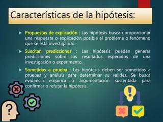  Propuestas de explicación : Las hipótesis buscan proporcionar
una respuesta o explicación posible al problema o fenómeno
que se está investigando.
 Suscitan predicciones : Las hipótesis pueden generar
predicciones sobre los resultados esperados de una
investigación o experimento.
 Sometidas a prueba : Las hipótesis deben ser sometidas a
pruebas y análisis para determinar su validez. Se busca
evidencia empírica o argumentación sustentada para
confirmar o refutar la hipótesis.
Características de la hipótesis:
 