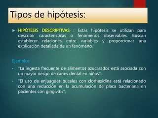  HIPÓTESIS DESCRIPTIVAS : Estas hipótesis se utilizan para
describir características o fenómenos observables. Buscan
establecer relaciones entre variables y proporcionar una
explicación detallada de un fenómeno.
Ejemplos
• "La ingesta frecuente de alimentos azucarados está asociada con
un mayor riesgo de caries dental en niños".
• "El uso de enjuagues bucales con clorhexidina está relacionado
con una reducción en la acumulación de placa bacteriana en
pacientes con gingivitis".
Tipos de hipótesis:
 