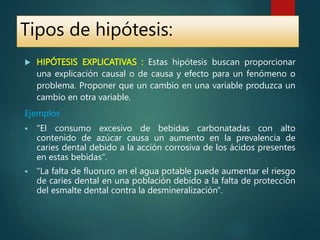  HIPÓTESIS EXPLICATIVAS : Estas hipótesis buscan proporcionar
una explicación causal o de causa y efecto para un fenómeno o
problema. Proponer que un cambio en una variable produzca un
cambio en otra variable.
Ejemplos
 "El consumo excesivo de bebidas carbonatadas con alto
contenido de azúcar causa un aumento en la prevalencia de
caries dental debido a la acción corrosiva de los ácidos presentes
en estas bebidas".
 "La falta de fluoruro en el agua potable puede aumentar el riesgo
de caries dental en una población debido a la falta de protección
del esmalte dental contra la desmineralización".
Tipos de hipótesis:
 