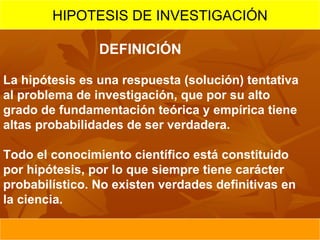 HIPOTESIS DE INVESTIGACIÓN

                DEFINICIÓN

La hipótesis es una respuesta (solución) tentativa
al problema de investigación, que por su alto
grado de fundamentación teórica y empírica tiene
altas probabilidades de ser verdadera.

Todo el conocimiento científico está constituido
por hipótesis, por lo que siempre tiene carácter
probabilístico. No existen verdades definitivas en
la ciencia.
 