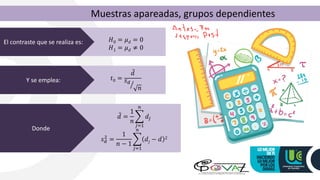 Muestras apareadas, grupos dependientes
El contraste que se realiza es: 𝐻0 = 𝜇𝑑 = 0
𝐻1 = 𝜇𝑑 ≠ 0
Y se emplea: 𝑡0 =
ҧ
𝑑
ൗ
𝑠𝑑
𝑛
Donde
ҧ
𝑑 =
1
𝑛
෍
𝑗=1
𝑛
𝑑𝑗
𝑠𝑑
2
=
1
𝑛 − 1
෍
𝑗=1
𝑛
𝑑𝑗 − 𝑑 2
 