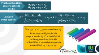 Prueba de hipótesis
bilateral sobre la
media
𝑯𝟎: 𝝁𝟏 − 𝝁𝟐 = 𝒅𝟎
𝑯𝟏: 𝝁𝟏 − 𝝁𝟐 ≠ 𝒅𝟎
La región
crítica está en:
𝒛 =
𝒙𝟏 − 𝒙𝟐 − 𝒅𝟎
𝝈𝟏
𝟐
/𝒏𝟏 + 𝝈𝟏
𝟐
/𝒏𝟐
< 𝒛𝜶
𝟐
o 𝒛 =
𝒙𝟏 − 𝒙𝟐 − 𝒅𝟎
𝝈𝟏
𝟐
/𝒏𝟏 + 𝝈𝟏
𝟐
/𝒏𝟐
< −𝒛𝜶
𝟐
Si −𝑧𝛼
2
< 𝑧 < 𝑧𝛼/2 no se rechaza 𝐻0.
El rechazo de 𝐻0 implica la
aceptación de 𝐻1. Con la definición
de la región crítica habrá la
probabilidad 𝛼 de rechazar cuando,
en realidad, 𝜇1 − 𝜇2 = 𝑑0.
 