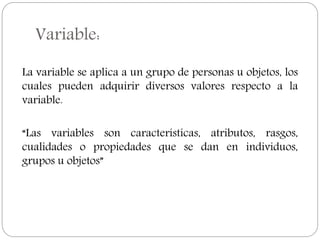 Variable:
La variable se aplica a un grupo de personas u objetos, los
cuales pueden adquirir diversos valores respecto a la
variable.
“Las variables son características, atributos, rasgos,
cualidades o propiedades que se dan en individuos,
grupos u objetos”
 