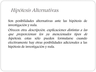 Hipótesis Alternativas:
Son posibilidades alternativas ante las hipótesis de
investigación y nula.
Ofrecen otra descripción, explicaciones distintas a las
que proporcionan los ya mencionados tipos de
hipótesis, estas sólo pueden formularse cuando
efectivamente hay otras posibilidades adicionales a las
hipótesis de investigación y nula.
 