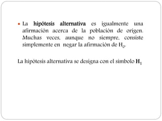  La hipótesis alternativa es igualmente una
afirmación acerca de la población de origen.
Muchas veces, aunque no siempre, consiste
simplemente en negar la afirmación de H0.
La hipótesis alternativa se designa con el símbolo H1
 