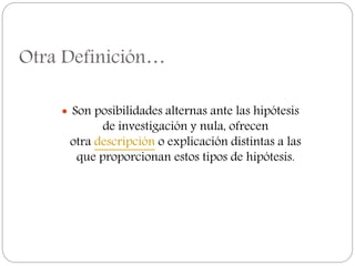 Otra Definición…
 Son posibilidades alternas ante las hipótesis
de investigación y nula, ofrecen
otra descripción o explicación distintas a las
que proporcionan estos tipos de hipótesis.
 