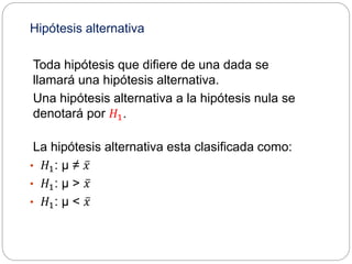 Hipótesis alternativa
Toda hipótesis que difiere de una dada se
llamará una hipótesis alternativa.
Una hipótesis alternativa a la hipótesis nula se
denotará por 𝐻1.
La hipótesis alternativa esta clasificada como:
• 𝐻1: µ ≠ 𝑥
• 𝐻1: µ > 𝑥
• 𝐻1: µ < 𝑥
 