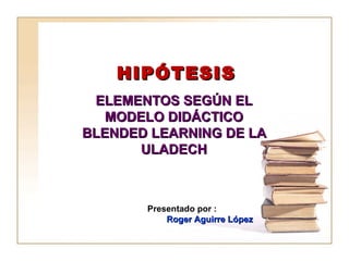 HIPÓTESIS ELEMENTOS SEGÚN EL  MODELO DIDÁCTICO BLENDED LEARNING DE LA ULADECH Presentado por : Roger Aguirre López 
