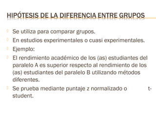 






Se utiliza para comparar grupos.
En estudios experimentales o cuasi experimentales.
Ejemplo:
El rendimiento académico de los (as) estudiantes del
paralelo A es superior respecto al rendimiento de los
(as) estudiantes del paralelo B utilizando métodos
diferentes.
Se prueba mediante puntaje z normalizado o
tstudent.

 