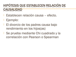 





Establecen relación causa – efecto.
Ejemplo:
El divorcio de los padres causa bajo
rendimiento en los hijos(as)
Se prueba mediante Chi cuadrado y la
correlación con Pearson o Spearman

 