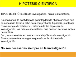 HIPOTESIS CIENTIFICA
TIPOS DE HIPÓTESIS (de investigación, nulas y alternativas)
En ocasiones, la cantidad o la complejidad de observaciones que
es necesario llevar a cabo para comprobar la hipótesis, plantea la
conveniencia de establecer, además de las hipótesis de
investigación, las nulas o alternativas, que pueden ser más fáciles
de verificar.
Son, en un sentido, el reverso de las hipótesis de investigación.
Sirven para refutar o negar lo que afirma la hipótesis de
investigación.

No son necesarias siempre en la investigación.

 