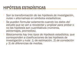 




Son la transformación de las hipótesis de investigación,
nulas v alternativas en símbolos estadísticos.
Se pueden formular solamente cuando los datos del
estudio que se van a recolectar y analizar para probar o
no las hipótesis son cuantitativos (números,
porcentajes, promedios).
Básicamente hay tres tipos de hipótesis estadística, que
corresponden a clasificaciones de las hipótesis de
investigación y nula: 1) de estimación, 2) de correlación
y 3) de diferencias de medias.

 