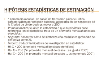 









“ l promedio mensual de casos de transtorno psiconeurótico
caracterizados por reacción asténica, atendidos en los hospitales de
la Ciudad de Linderbuck es mayor a 200".
Primero: analizar cuál es la estadística a que su hipótesis hace
referencia (en el ejemplo se trata de un promedio mensual de casos
atendidos).
Segundo: encontrar cómo se simboliza esa estadística (promedio se
simboliza como X).
Tercero: traducir la hipótesis de investigación en estadística:
Hi: X > 200 (promedio mensual de casos atendidos)
Ho: X = 200 (“el promedio mensual de casos... es igual a 200”)
Ha: X < 200 (“el promedio mensual de casos ... es menor que 200”)

 