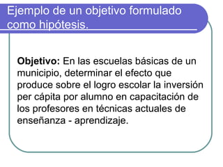 Ejemplo de un objetivo formulado
como hipótesis.
Objetivo: En las escuelas básicas de un
municipio, determinar el efecto que
produce sobre el logro escolar la inversión
per cápita por alumno en capacitación de
los profesores en técnicas actuales de
enseñanza - aprendizaje.

 