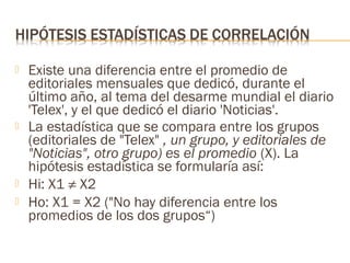 






Existe una diferencia entre el promedio de
editoriales mensuales que dedicó, durante el
último año, al tema del desarme mundial el diario
'Telex', y el que dedicó el diario 'Noticias'.
La estadística que se compara entre los grupos
(editoriales de "Telex" , un grupo, y editoriales de
"Noticias", otro grupo) es el promedio (X). La
hipótesis estadística se formularía así:
Hi: X1 ≠ X2
Ho: X1 = X2 ("No hay diferencia entre los
promedios de los dos grupos“)

 